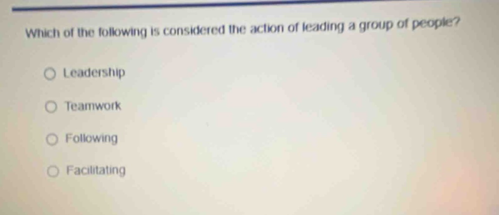 which of the following is considered the action of leading a group of people?\n○ leadership\n○ teamwork\n○ following\n○ facilitating