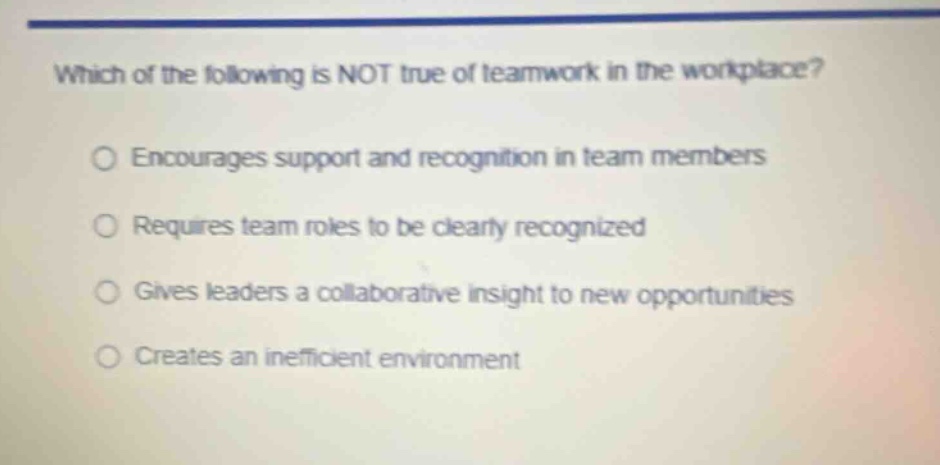 which of the following is not true of teamwork in the workplace?\n○ encourages support and recognition in team members\n○ requires team roles to be clearly recognized\n○ gives leaders a collaborative insight to new opportunities\n○ creates an inefficient environment