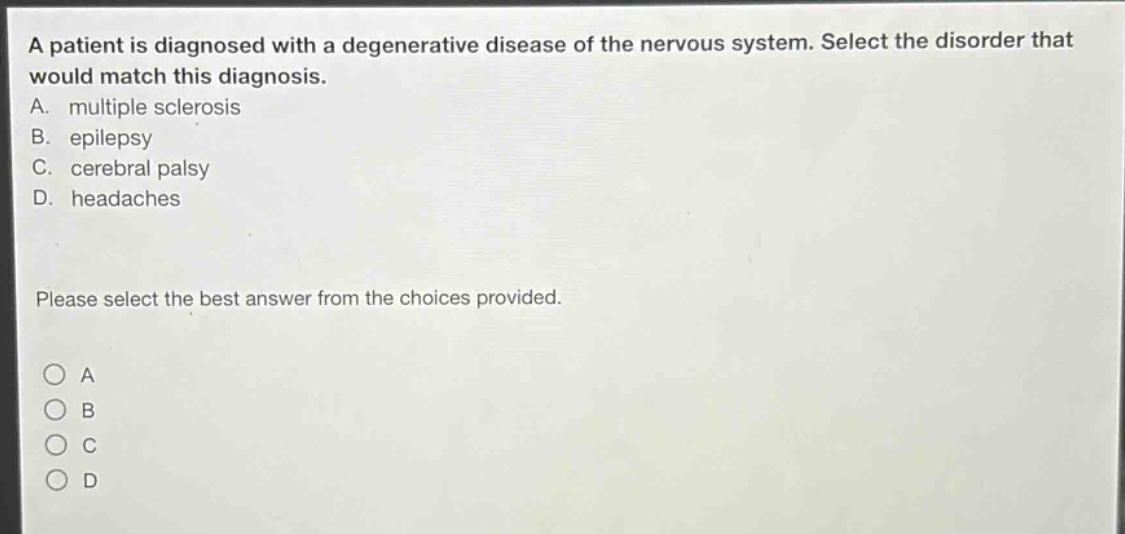 a patient is diagnosed with a degenerative disease of the nervous system. select the disorder that would match this diagnosis.\na. multiple sclerosis\nb. epilepsy\nc. cerebral palsy\nd. headaches\nplease select the best answer from the choices provided.