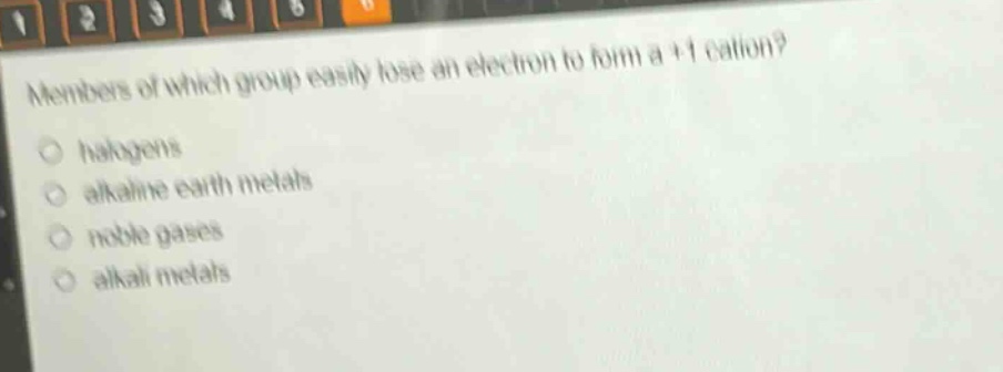 members of which group easily lose an electron to form a +1 cation?\n○ halogens\n○ alkaline earth metals\n○ noble gases\n○ alkali metals
