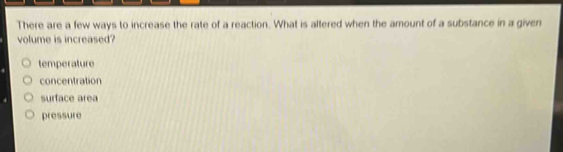 there are a few ways to increase the rate of a reaction. what is altered when the amount of a substance in a given volume is increased?\n- temperature\n- concentration\n- surface area\n- pressure