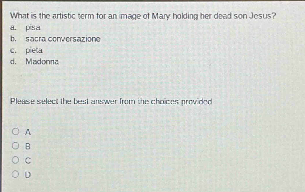 what is the artistic term for an image of mary holding her dead son jesus?\na. pisa\nb. sacra conversazione\nc. pieta\nd. madonna\nplease select the best answer from the choices provided\n○ a\n○ b\n○ c\n○ d