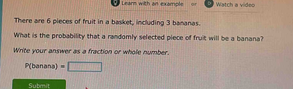 there are 6 pieces of fruit in a basket, including 3 bananas. what is the probability that a randomly selected piece of fruit will be a banana? write your answer as a fraction or whole number. p(banana) =