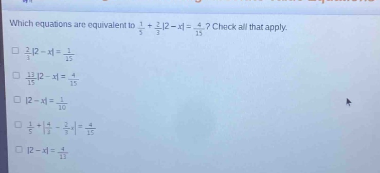 which equations are equivalent to $\frac{1}{5}+\frac{2}{3}|2 - x|=\frac{4}{15}$? check all that apply.\n$\frac{2}{3}|2 - x|=\frac{1}{15}$\n$\frac{13}{15}|2 - x|=\frac{4}{15}$\n$|2 - x|=\frac{1}{10}$\n$\frac{1}{5}+|\frac{4}{3}-\frac{2}{3}x|=\frac{4}{15}$\n$|2 - x|=\frac{4}{13}$