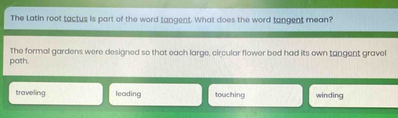 the latin root tactus is part of the word tangent. what does the word tangent mean? the formal gardens were designed so that each large, circular flower bed had its own tangent gravel path. traveling leading touching winding