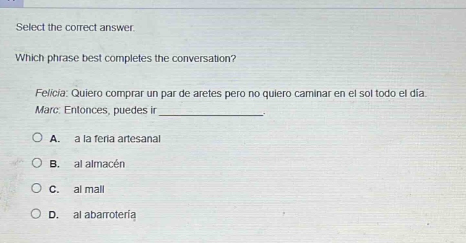select the correct answer. which phrase best completes the conversation? felicia: quiero comprar un par de aretes pero no quiero caminar en el sol todo el día. marc: entonces, puedes ir _______________. a. a la feria artesanal b. al almacén c. al mall d. al abarrotería