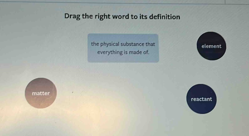 drag the right word to its definition\nthe physical substance that everything is made of.\nelement\nmatter\nreactant