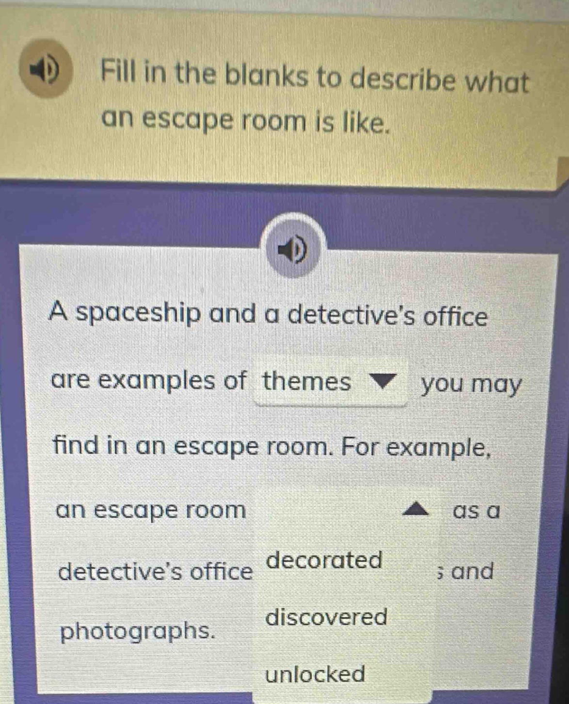 fill in the blanks to describe what an escape room is like.\na spaceship and a detectives office are examples of themes you may find in an escape room. for example, an escape room as a detectives office decorated ; and photographs. discovered unlocked