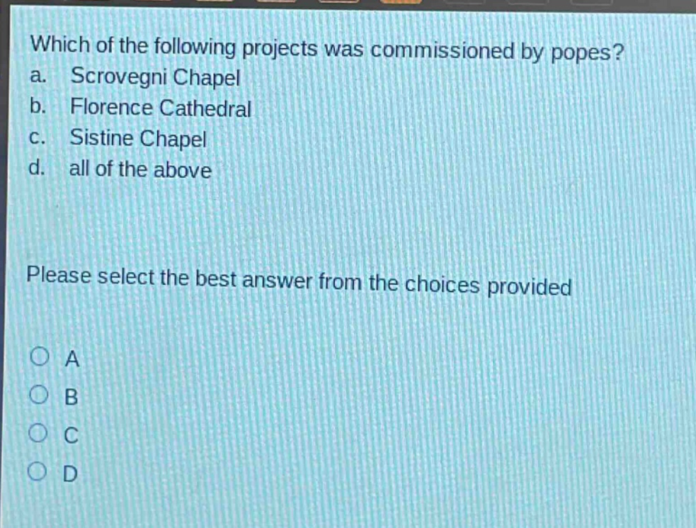 which of the following projects was commissioned by popes?\na. scrovegni chapel\nb. florence cathedral\nc. sistine chapel\nd. all of the above\nplease select the best answer from the choices provided\na\nb\nc\nd