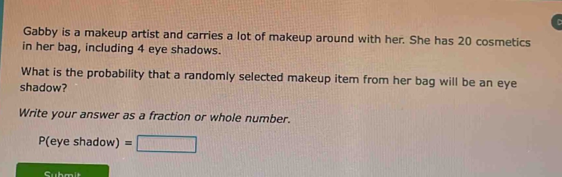gabby is a makeup artist and carries a lot of makeup around with her. she has 20 cosmetics in her bag, including 4 eye shadows. what is the probability that a randomly selected makeup item from her bag will be an eye shadow? write your answer as a fraction or whole number. p(eye shadow) =
