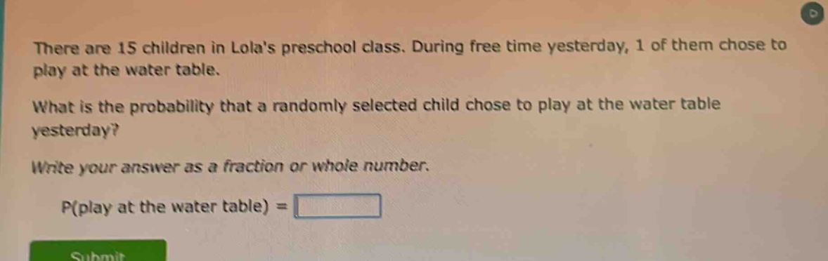 there are 15 children in lolas preschool class. during free time yesterday, 1 of them chose to play at the water table. what is the probability that a randomly selected child chose to play at the water table yesterday? write your answer as a fraction or whole number. p(play at the water table) =