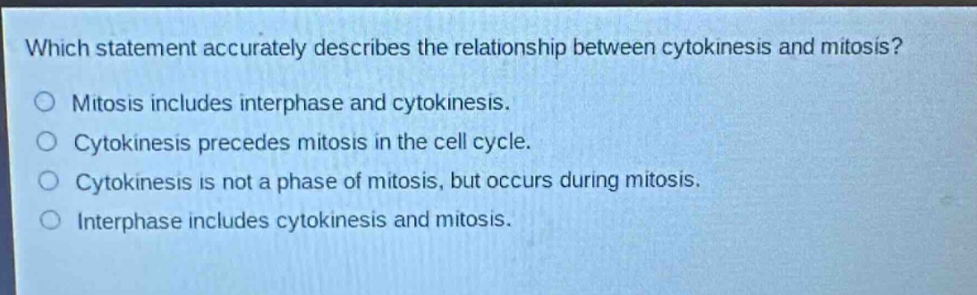 which statement accurately describes the relationship between cytokinesis and mitosis?\nmitosis includes interphase and cytokinesis.\ncytokinesis precedes mitosis in the cell cycle.\ncytokinesis is not a phase of mitosis, but occurs during mitosis.\ninterphase includes cytokinesis and mitosis.