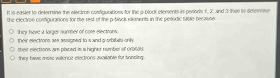 it is easier to determine the electron configurations for the p - block elements in periods 1, 2, and 3 than to determine the electron configurations for the rest of the p - block elements in the periodic table because\no they have a larger number of core electrons.\no their electrons are assigned to s and p orbitals only.\no their electrons are placed in a higher number of orbitals.\no they have more valence electrons available for bonding.