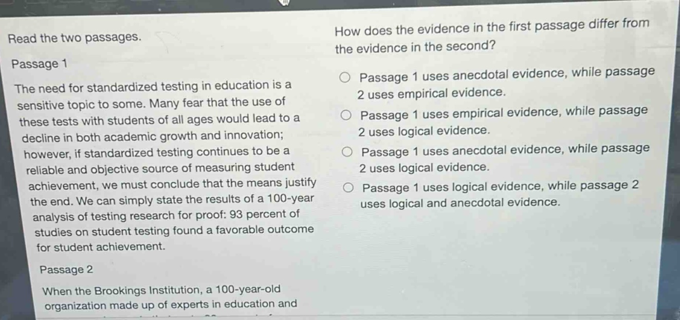 read the two passages.\npassage 1\nthe need for standardized testing in education is a sensitive topic to some. many fear that the use of these tests with students of all ages would lead to a decline in both academic growth and innovation; however, if standardized testing continues to be a reliable and objective source of measuring student achievement, we must conclude that the means justify the end. we can simply state the results of a 100 - year analysis of testing research for proof: 93 percent of studies on student testing found a favorable outcome for student achievement.\npassage 2\nwhen the brookings institution, a 100 - year - old organization made up of experts in education and\nhow does the evidence in the first passage differ from the evidence in the second?\n○ passage 1 uses anecdotal evidence, while passage 2 uses empirical evidence.\n○ passage 1 uses empirical evidence, while passage 2 uses logical evidence.\n○ passage 1 uses anecdotal evidence, while passage 2 uses logical evidence.\n○ passage 1 uses logical evidence, while passage 2 uses logical and anecdotal evidence.