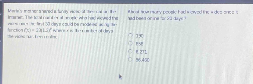 martas mother shared a funny video of their cat on the internet. the total number of people who had viewed the video over the first 30 days could be modeled using the function $f(x)=33(1.3)^x$ where $x$ is the number of days the video has been online. about how many people had viewed the video once it had been online for 20 days? 190 858 6,271 86,460