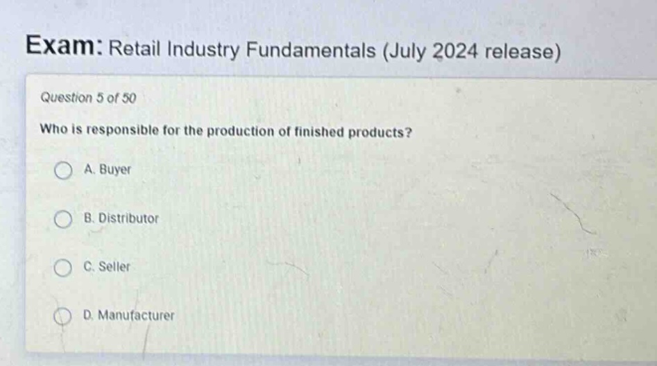 exam: retail industry fundamentals (july 2024 release)\nquestion 5 of 50\nwho is responsible for the production of finished products?\na. buyer\nb. distributor\nc. seller\nd. manufacturer