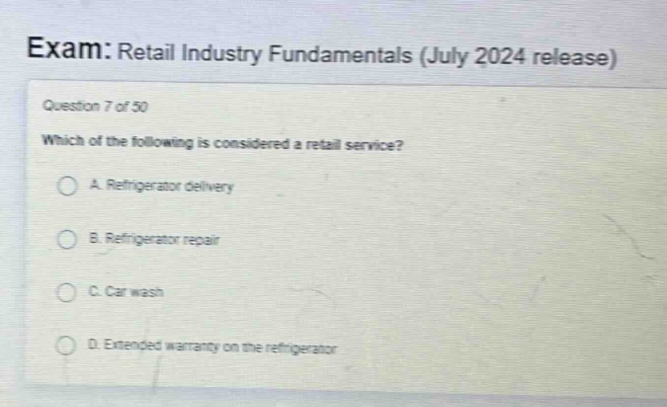 exam: retail industry fundamentals (july 2024 release)\nquestion 7 of 50\nwhich of the following is considered a retail service?\na. refrigerator delivery\nb. refrigerator repair\nc. car wash\nd. extended warranty on the refrigerator