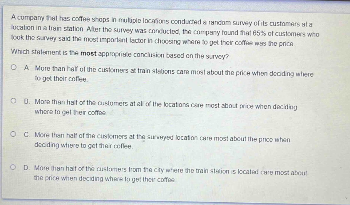 a company that has coffee shops in multiple locations conducted a random survey of its customers at a location in a train station. after the survey was conducted, the company found that 65% of customers who took the survey said the most important factor in choosing where to get their coffee was the price. which statement is the most appropriate conclusion based on the survey?\na. more than half of the customers at train stations care most about the price when deciding where to get their coffee.\nb. more than half of the customers at all of the locations care most about price when deciding where to get their coffee.\nc. more than half of the customers at the surveyed location care most about the price when deciding where to get their coffee.\nd. more than half of the customers from the city where the train station is located care most about the price when deciding where to get their coffee.