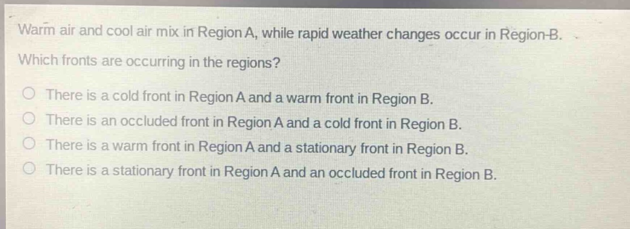 warm air and cool air mix in region a, while rapid weather changes occur in region b. which fronts are occurring in the regions?\nthere is a cold front in region a and a warm front in region b.\nthere is an occluded front in region a and a cold front in region b.\nthere is a warm front in region a and a stationary front in region b.\nthere is a stationary front in region a and an occluded front in region b.