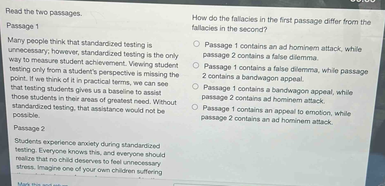 read the two passages.\npassage 1\nmany people think that standardized testing is unnecessary; however, standardized testing is the only way to measure student achievement. viewing student testing only from a students perspective is missing the point. if we think of it in practical terms, we can see that testing students gives us a baseline to assist those students in their areas of greatest need. without standardized testing, that assistance would not be possible.\npassage 2\nstudents experience anxiety during standardized testing. everyone knows this, and everyone should realize that no child deserves to feel unnecessary stress. imagine one of your own children suffering\nhow do the fallacies in the first passage differ from the fallacies in the second?\npassage 1 contains an ad hominem attack, while passage 2 contains a false dilemma.\npassage 1 contains a false dilemma, while passage 2 contains a bandwagon appeal.\npassage 1 contains a bandwagon appeal, while passage 2 contains ad hominem attack.\npassage 1 contains an appeal to emotion, while passage 2 contains an ad hominem attack.
