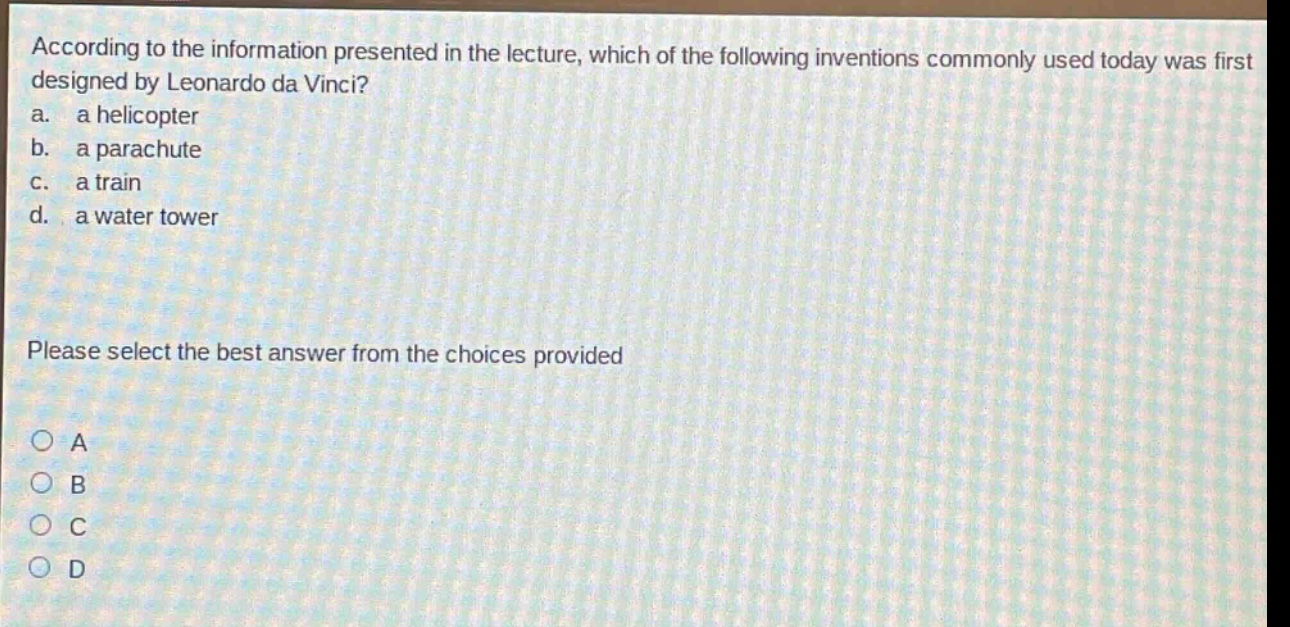 according to the information presented in the lecture, which of the following inventions commonly used today was first designed by leonardo da vinci?\na. a helicopter\nb. a parachute\nc. a train\nd. a water tower\nplease select the best answer from the choices provided\na\nb\nc\nd