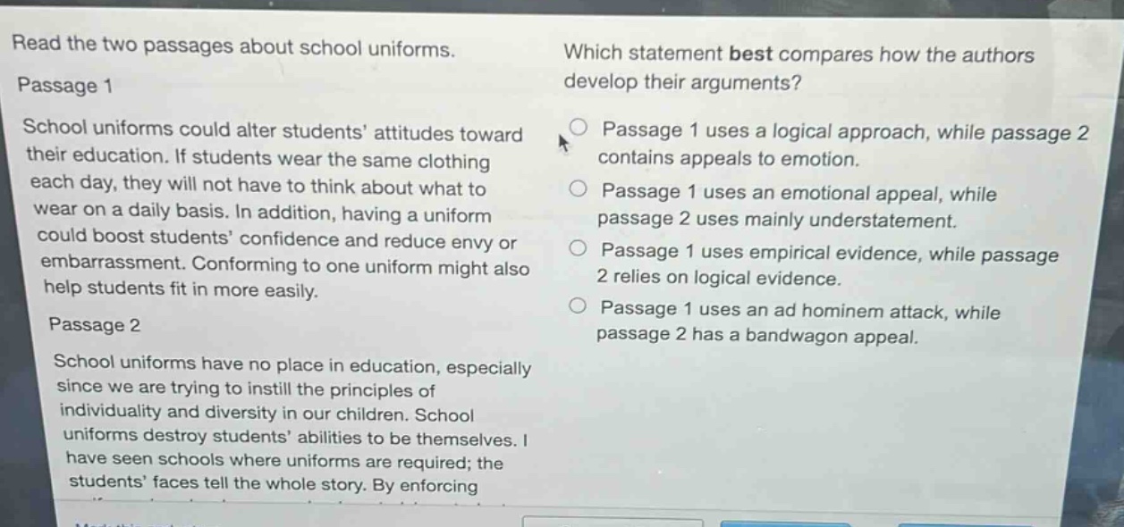 read the two passages about school uniforms. passage 1 school uniforms could alter students’ attitudes toward their education. if students wear the same clothing each day, they will not have to think about what to wear on a daily basis. in addition, having a uniform could boost students’ confidence and reduce envy or embarrassment. conforming to one uniform might also help students fit in more easily. passage 2 school uniforms have no place in education, especially since we are trying to instill the principles of individuality and diversity in our children. school uniforms destroy students’ abilities to be themselves. i have seen schools where uniforms are required; the students’ faces tell the whole story. by enforcing which statement best compares how the authors develop their arguments? passage 1 uses a logical approach, while passage 2 contains appeals to emotion. passage 1 uses an emotional appeal, while passage 2 uses mainly understatement. passage 1 uses empirical evidence, while passage 2 relies on logical evidence. passage 1 uses an ad hominem attack, while passage 2 has a bandwagon appeal.
