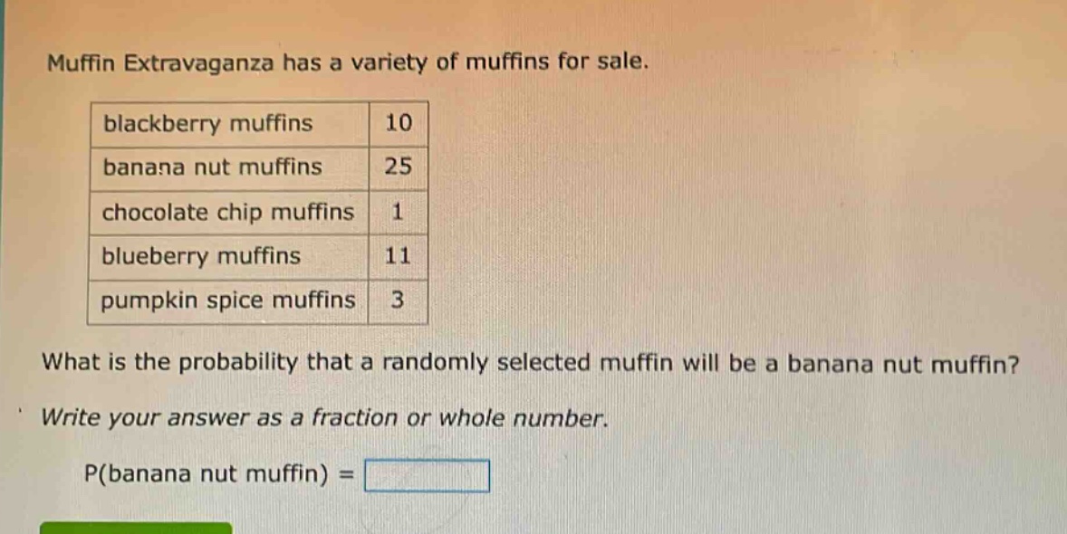 muffin extravaganza has a variety of muffins for sale.\nblackberry muffins 10\nbanana nut muffins 25\nchocolate chip muffins 1\nblueberry muffins 11\npumpkin spice muffins 3\nwhat is the probability that a randomly selected muffin will be a banana nut muffin?\nwrite your answer as a fraction or whole number.\np(banana nut muffin) =