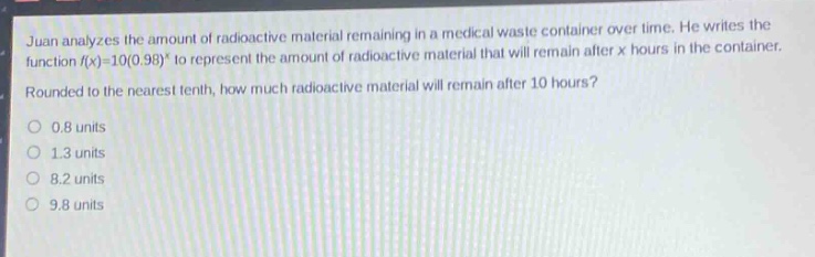 juan analyzes the amount of radioactive material remaining in a medical waste container over time. he writes the function $f(x)=10(0.98)^x$ to represent the amount of radioactive material that will remain after $x$ hours in the container. rounded to the nearest tenth, how much radioactive material will remain after 10 hours?\n0.8 units\n1.3 units\n8.2 units\n9.8 units