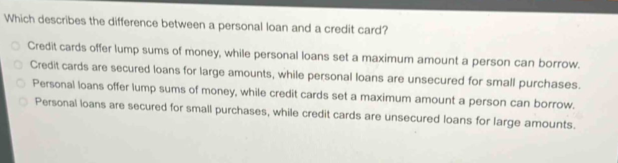 which describes the difference between a personal loan and a credit card?\ncredit cards offer lump sums of money, while personal loans set a maximum amount a person can borrow.\ncredit cards are secured loans for large amounts, while personal loans are unsecured for small purchases.\npersonal loans offer lump sums of money, while credit cards set a maximum amount a person can borrow.\npersonal loans are secured for small purchases, while credit cards are unsecured loans for large amounts.