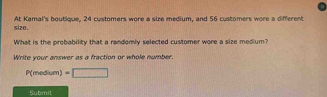 at kamals boutique, 24 customers wore a size medium, and 56 customers wore a different size. what is the probability that a randomly selected customer wore a size medium? write your answer as a fraction or whole number. p(medium) =