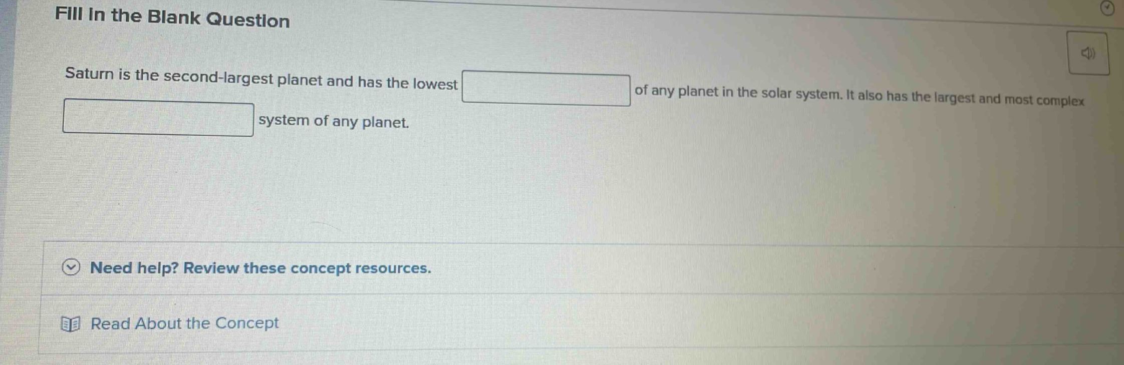 fill in the blank question\nsaturn is the second - largest planet and has the lowest of any planet in the solar system. it also has the largest and most complex system of any planet.\nneed help? review these concept resources.\nread about the concept