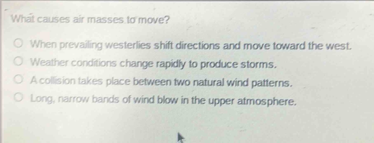 what causes air masses to move?\nwhen prevailing westerlies shift directions and move toward the west.\nweather conditions change rapidly to produce storms.\na collision takes place between two natural wind patterns.\nlong, narrow bands of wind blow in the upper atmosphere.