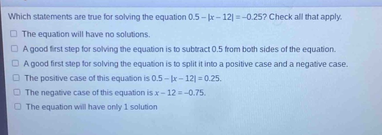 which statements are true for solving the equation 0.5 - |x - 12| = -0.25? check all that apply.\nthe equation will have no solutions.\na good first step for solving the equation is to subtract 0.5 from both sides of the equation.\na good first step for solving the equation is to split it into a positive case and a negative case.\nthe positive case of this equation is 0.5 - |x - 12| = 0.25.\nthe negative case of this equation is x - 12 = -0.75.\nthe equation will have only 1 solution
