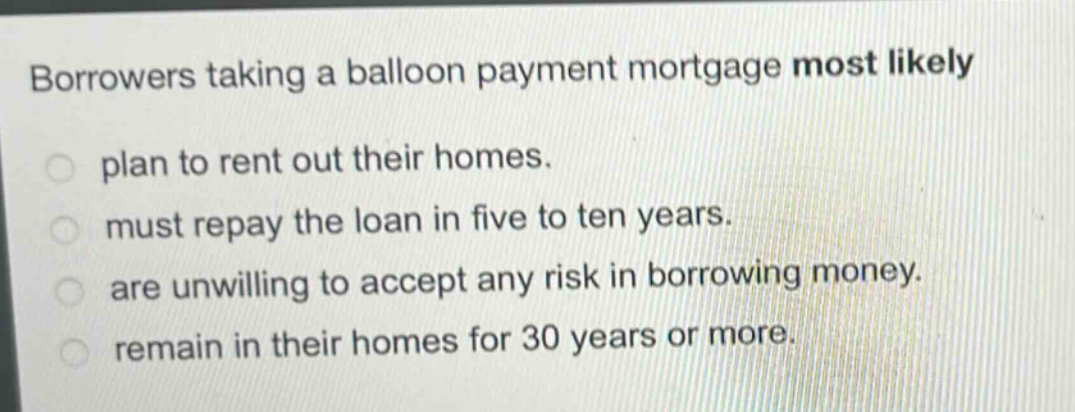 borrowers taking a balloon payment mortgage most likely\nplan to rent out their homes.\nmust repay the loan in five to ten years.\nare unwilling to accept any risk in borrowing money.\nremain in their homes for 30 years or more.