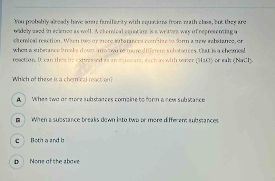 you probably already have some familiarity with equations from math class, but they are widely used in science as well. a chemical equation is a written way of representing a chemical reaction. when two or more substances combine to form a new substance, or when a substance breaks down into two or more different substances, that is a chemical reaction. it can then be expressed as an equation, such as with water (h2o) or salt (nacl). which of these is a chemical reaction? a when two or more substances combine to form a new substance b when a substance breaks down into two or more different substances c both a and b d none of the above
