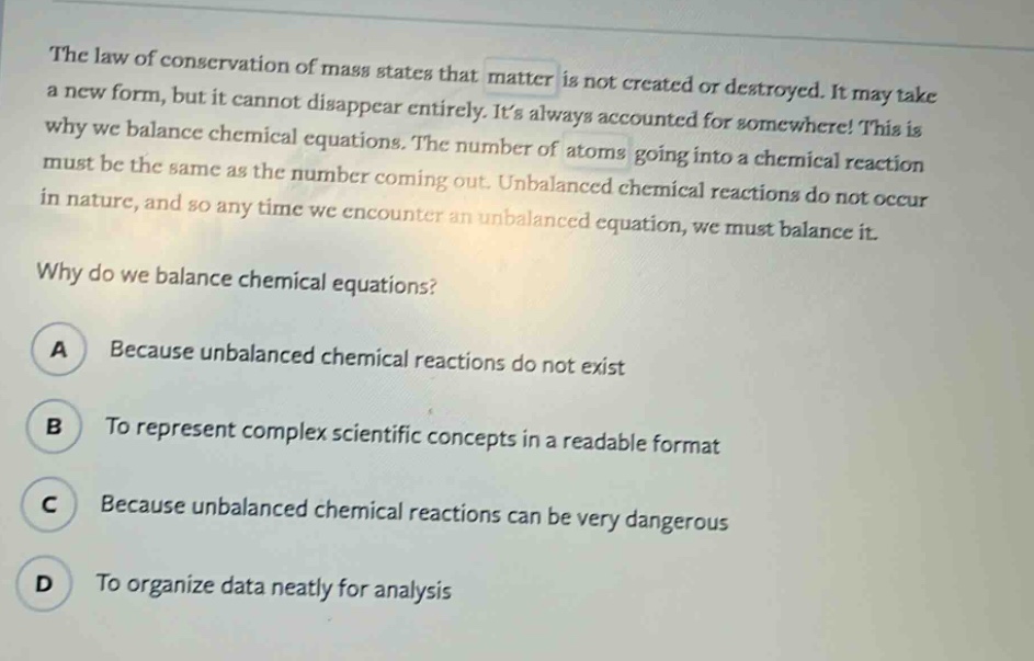 the law of conservation of mass states that matter is not created or destroyed. it may take a new form, but it cannot disappear entirely. its always accounted for somewhere! this is why we balance chemical equations. the number of atoms going into a chemical reaction must be the same as the number coming out. unbalanced chemical reactions do not occur in nature, and so any time we encounter an unbalanced equation, we must balance it.\nwhy do we balance chemical equations?\na because unbalanced chemical reactions do not exist\nb to represent complex scientific concepts in a readable format\nc because unbalanced chemical reactions can be very dangerous\nd to organize data neatly for analysis