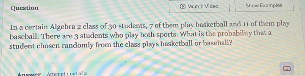 in a certain algebra 2 class of 30 students, 7 of them play basketball and 11 of them play baseball. there are 3 students who play both sports. what is the probability that a student chosen randomly from the class plays basketball or baseball?