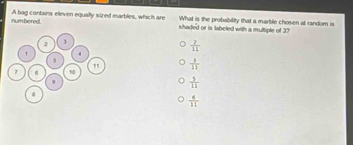 a bag contains eleven equally sized marbles, which are numbered. what is the probability that a marble chosen at random is shaded or is labeled with a multiple of 3?\n○ $\frac{2}{11}$\n○ $\frac{3}{11}$\n○ $\frac{5}{11}$\n○ $\frac{6}{11}$