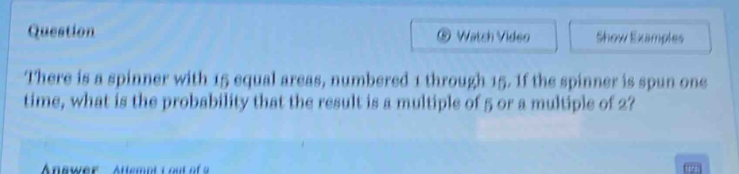 there is a spinner with 15 equal areas, numbered 1 through 15. if the spinner is spun one time, what is the probability that the result is a multiple of 5 or a multiple of 2?