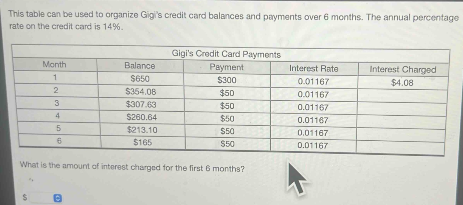 this table can be used to organize gigis credit card balances and payments over 6 months. the annual percentage rate on the credit card is 14%.\n\n| month | balance | payment | interest rate | interest charged |\n| ---- | ---- | ---- | ---- | ---- |\n| 1 | $650 | $300 | 0.01167 | $4.08 |\n| 2 | $354.08 | $50 | 0.01167 | |\n| 3 | $307.63 | $50 | 0.01167 | |\n| 4 | $260.64 | $50 | 0.01167 | |\n| 5 | $213.10 | $50 | 0.01167 | |\n| 6 | $165 | $50 | 0.01167 | |\n\nwhat is the amount of interest charged for the first 6 months?