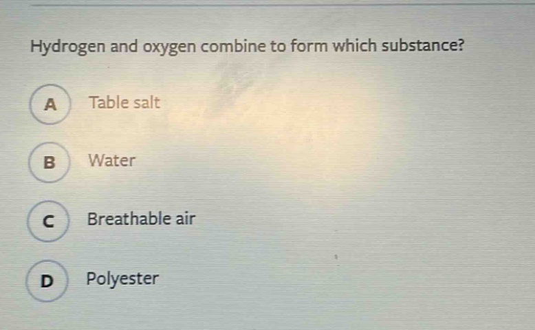 hydrogen and oxygen combine to form which substance?\na table salt\nb water\nc breathable air\nd polyester