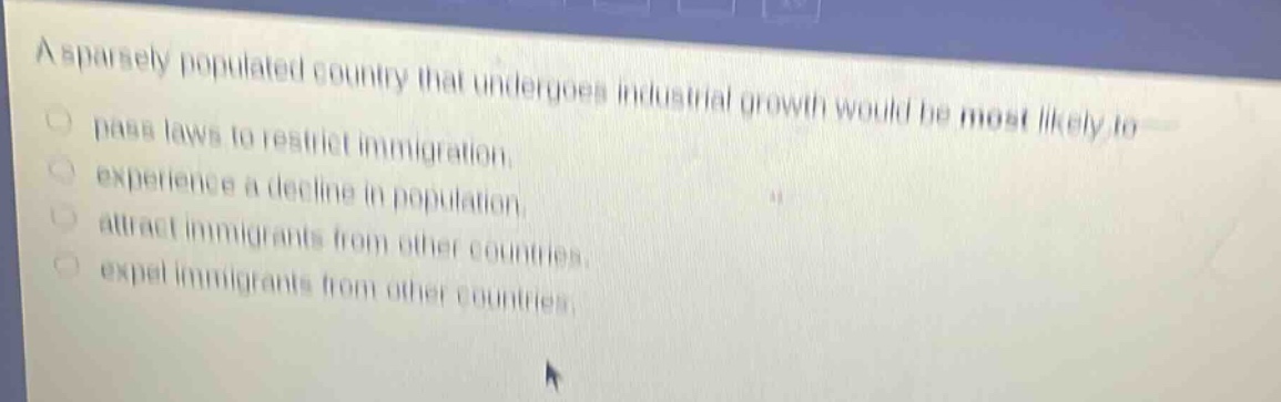 a sparsely populated country that undergoes industrial growth would be most likely to\npass laws to restrict immigration.\nexperience a decline in population.\nattract immigrants from other countries.\nexpel immigrants from other countries.