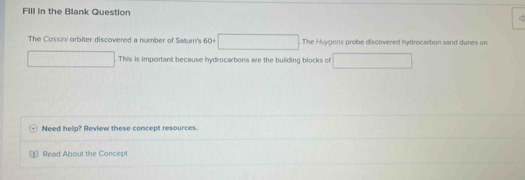 fill in the blank question\nthe cassini orbiter discovered a number of saturns 60+\n. the huygens probe discovered hydrocarbon sand dunes on\n. this is important because hydrocarbons are the building blocks of\n.\nneed help? review these concept resources.\nread about the concept