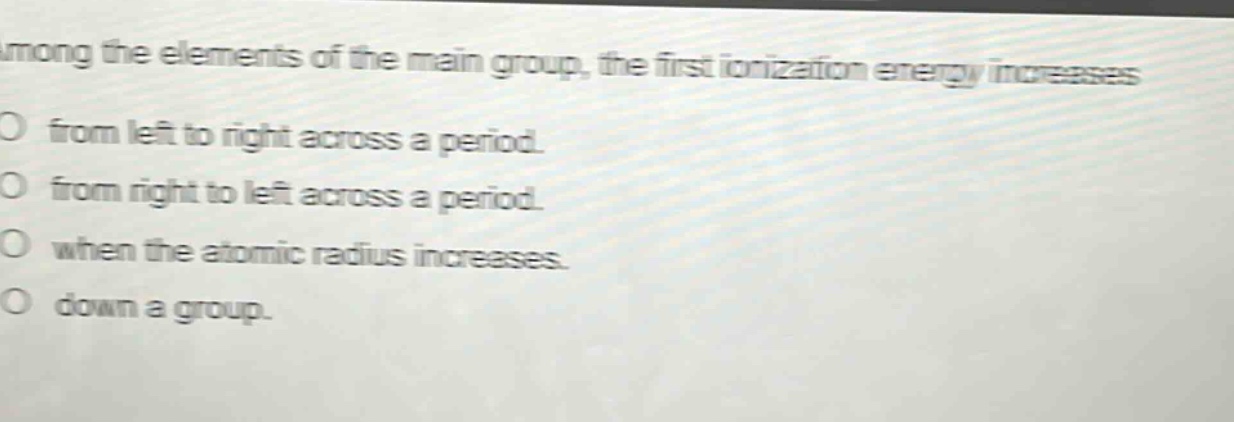 among the elements of the main group, the first ionization energy increases\no from left to right across a period.\no from right to left across a period.\no when the atomic radius increases.\no down a group.