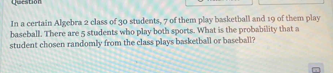 in a certain algebra 2 class of 30 students, 7 of them play basketball and 19 of them play baseball. there are 5 students who play both sports. what is the probability that a student chosen randomly from the class plays basketball or baseball?