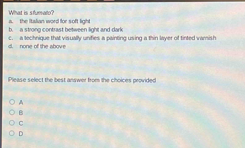 what is sfumato?\na. the italian word for soft light\nb. a strong contrast between light and dark\nc. a technique that visually unifies a painting using a thin layer of tinted varnish\nd. none of the above\nplease select the best answer from the choices provided\na\nb\nc\nd