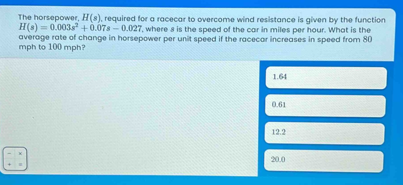 the horsepower, $h(s)$, required for a racecar to overcome wind resistance is given by the function $h(s)=0.003s^{2}+0.07s - 0.027$, where $s$ is the speed of the car in miles per hour. what is the average rate of change in horsepower per unit speed if the racecar increases in speed from 80 mph to 100 mph? 1.64 0.61 12.2 20.0