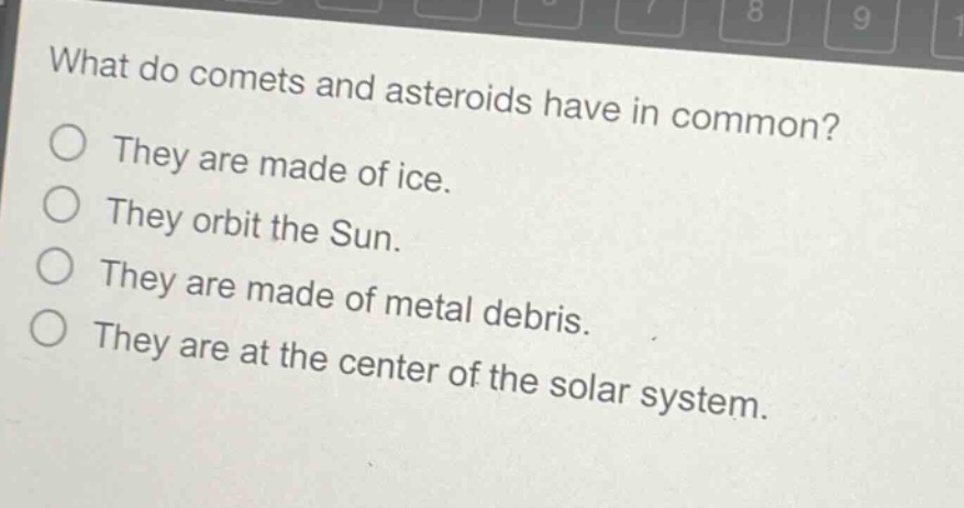 what do comets and asteroids have in common?\nthey are made of ice.\nthey orbit the sun.\nthey are made of metal debris.\nthey are at the center of the solar system.