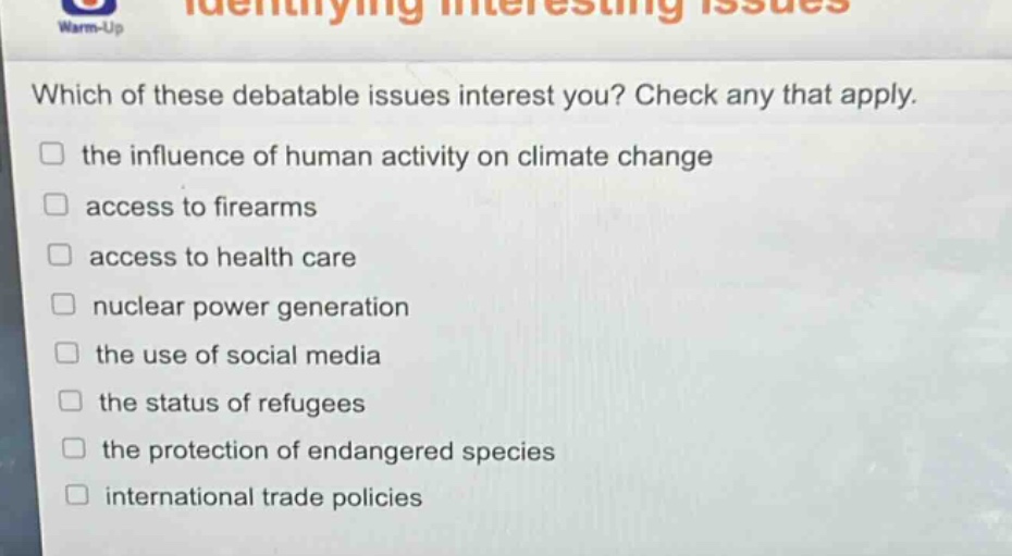 which of these debatable issues interest you? check any that apply.\n□ the influence of human activity on climate change\n□ access to firearms\n□ access to health care\n□ nuclear power generation\n□ the use of social media\n□ the status of refugees\n□ the protection of endangered species\n□ international trade policies