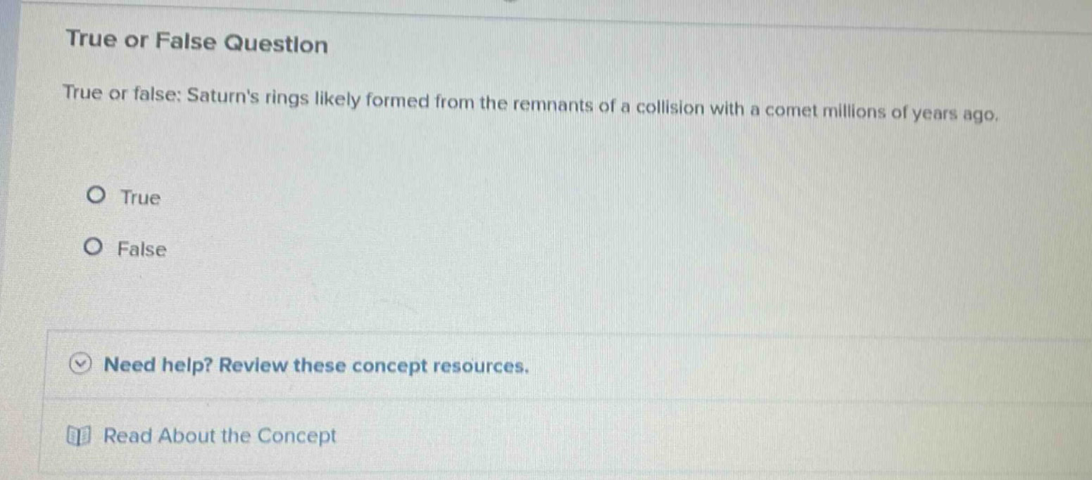 true or false question\ntrue or false: saturns rings likely formed from the remnants of a collision with a comet millions of years ago.\no true\no false\nneed help? review these concept resources.\nread about the concept